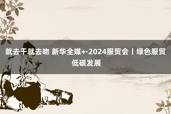 就去干就去吻 新华全媒+·2024服贸会丨绿色服贸 低碳发展