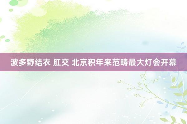 波多野结衣 肛交 北京积年来范畴最大灯会开幕