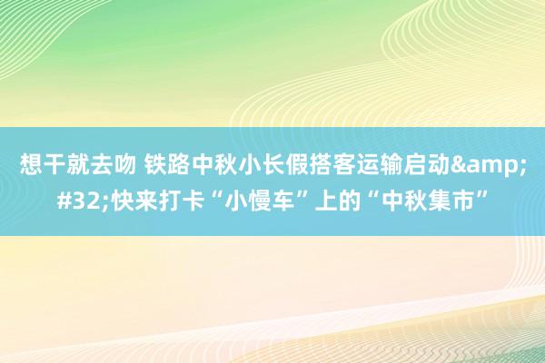 想干就去吻 铁路中秋小长假搭客运输启动&#32;快来打卡“小慢车”上的“中秋集市”