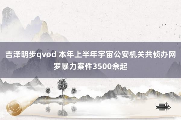 吉泽明步qvod 本年上半年宇宙公安机关共侦办网罗暴力案件3500余起