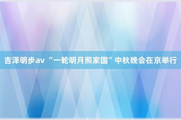 吉泽明步av “一轮明月照家国”中秋晚会在京举行