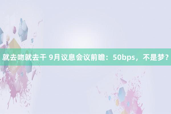 就去吻就去干 9月议息会议前瞻：50bps，不是梦？