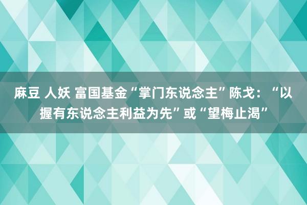 麻豆 人妖 富国基金“掌门东说念主”陈戈：“以握有东说念主利益为先”或“望梅止渴”