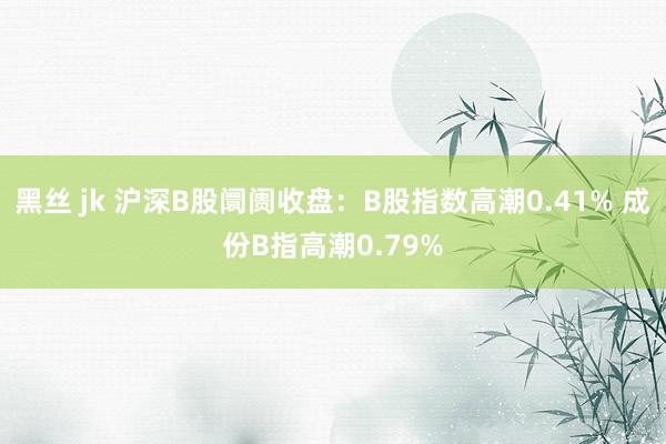 黑丝 jk 沪深B股阛阓收盘：B股指数高潮0.41% 成份B指高潮0.79%