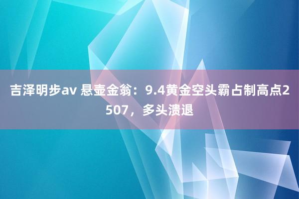 吉泽明步av 悬壶金翁：9.4黄金空头霸占制高点2507，多头溃退