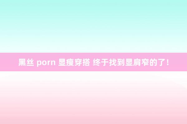 黑丝 porn 显瘦穿搭 终于找到显肩窄的了！