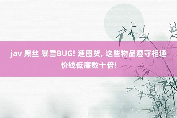 jav 黑丝 暴雪BUG! 速囤货， 这些物品遵守相通价钱低廉数十倍!