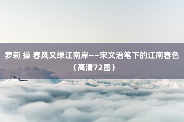 萝莉 操 春风又绿江南岸——宋文治笔下的江南春色（高清72图）