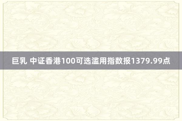 巨乳 中证香港100可选滥用指数报1379.99点