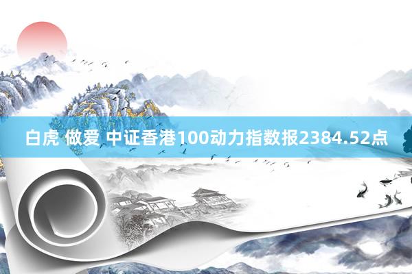 白虎 做爱 中证香港100动力指数报2384.52点