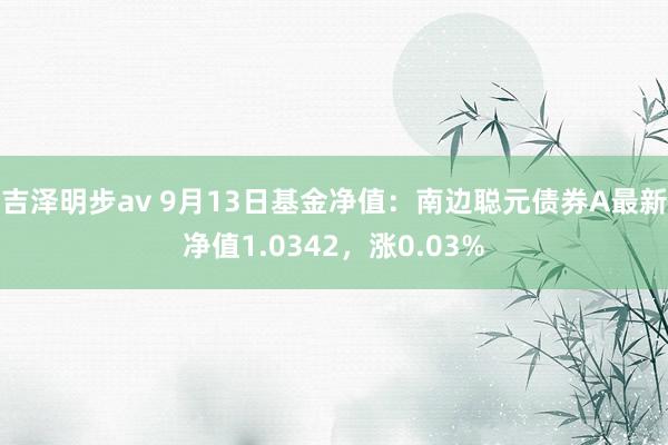 吉泽明步av 9月13日基金净值：南边聪元债券A最新净值1.0342，涨0.03%