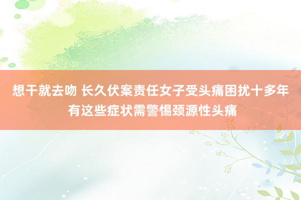 想干就去吻 长久伏案责任女子受头痛困扰十多年 有这些症状需警惕颈源性头痛