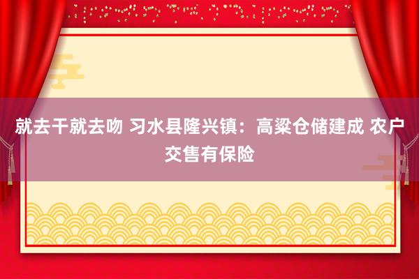 就去干就去吻 习水县隆兴镇：高粱仓储建成 农户交售有保险