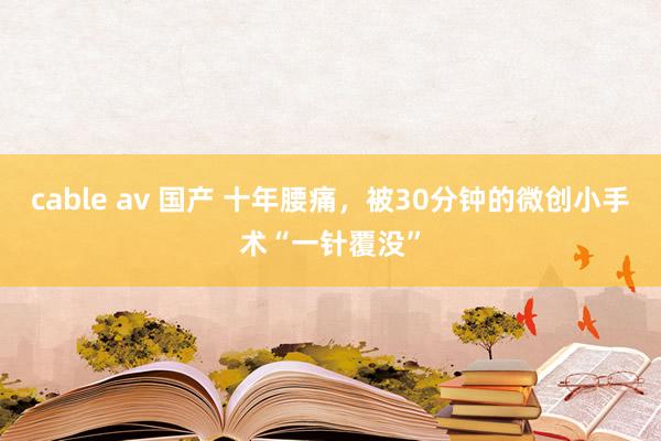 cable av 国产 十年腰痛，被30分钟的微创小手术“一针覆没”