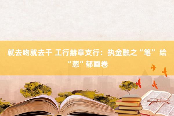 就去吻就去干 工行赫章支行：执金融之“笔” 绘“葱”郁画卷