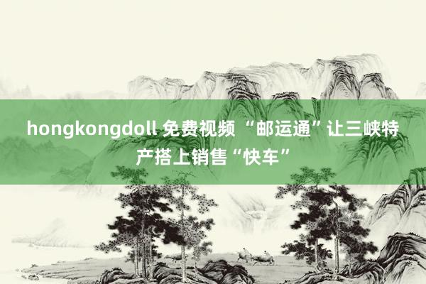 hongkongdoll 免费视频 “邮运通”让三峡特产搭上销售“快车”