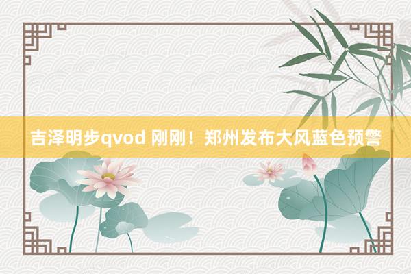 吉泽明步qvod 刚刚！郑州发布大风蓝色预警