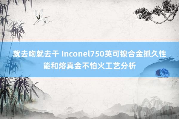 就去吻就去干 Inconel750英可镍合金抓久性能和熔真金不怕火工艺分析