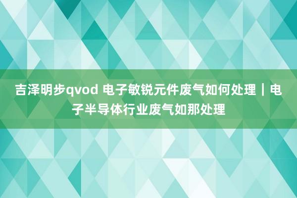 吉泽明步qvod 电子敏锐元件废气如何处理｜电子半导体行业废气如那处理