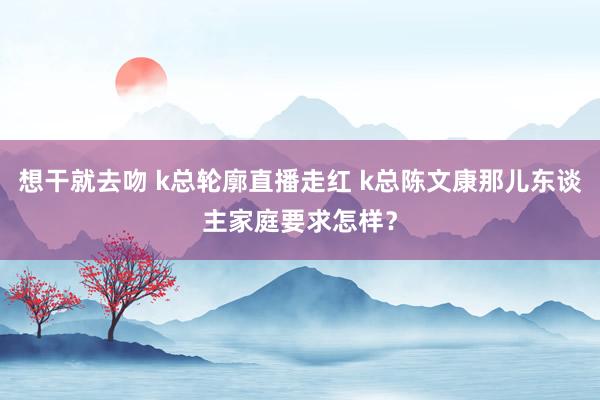 想干就去吻 k总轮廓直播走红 k总陈文康那儿东谈主家庭要求怎样？