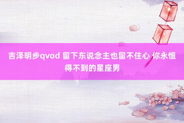 吉泽明步qvod 留下东说念主也留不住心 你永恒得不到的星座男