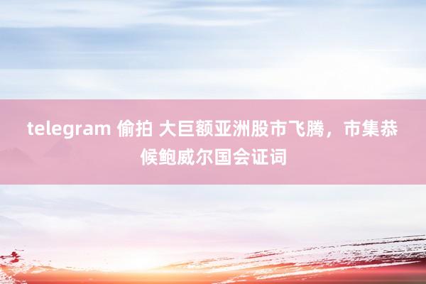 telegram 偷拍 大巨额亚洲股市飞腾，市集恭候鲍威尔国会证词