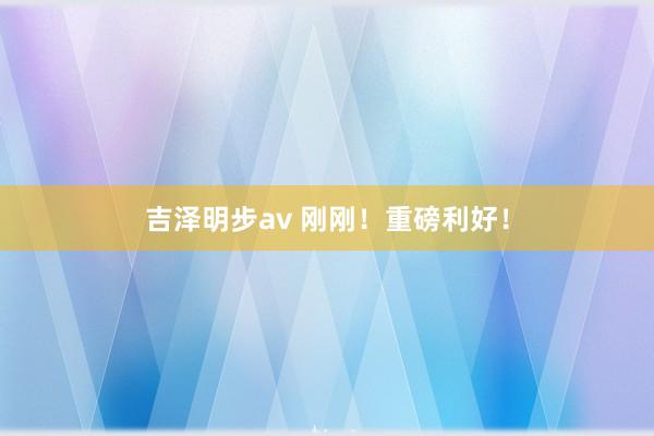 吉泽明步av 刚刚！重磅利好！