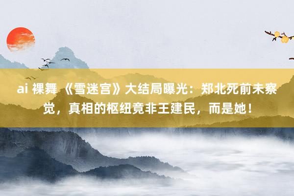 ai 裸舞 《雪迷宫》大结局曝光：郑北死前未察觉，真相的枢纽竟非王建民，而是她！