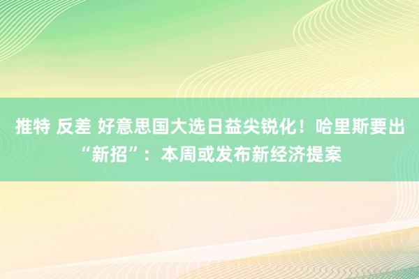 推特 反差 好意思国大选日益尖锐化！哈里斯要出“新招”：本周或发布新经济提案