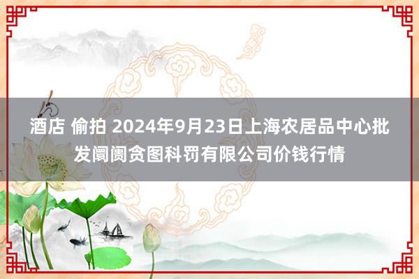 酒店 偷拍 2024年9月23日上海农居品中心批发阛阓贪图科罚有限公司价钱行情