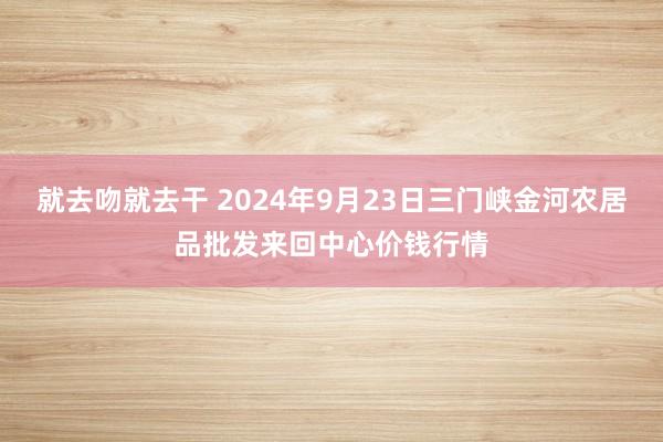 就去吻就去干 2024年9月23日三门峡金河农居品批发来回中心价钱行情