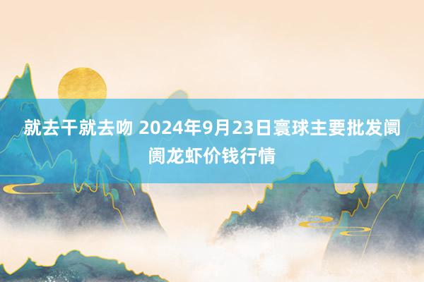 就去干就去吻 2024年9月23日寰球主要批发阛阓龙虾价钱行情