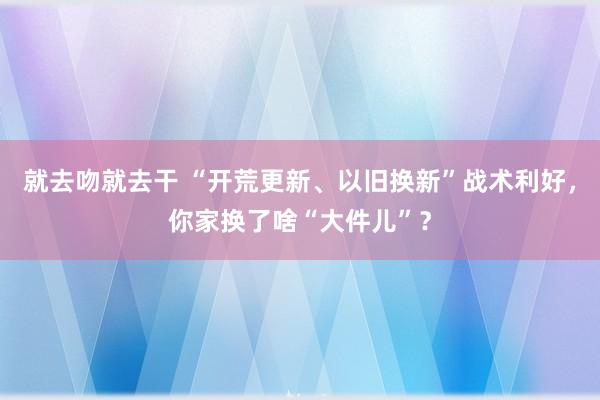 就去吻就去干 “开荒更新、以旧换新”战术利好，你家换了啥“大件儿”？