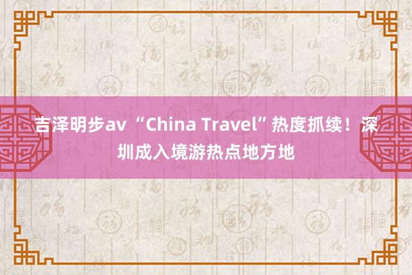 吉泽明步av “China Travel”热度抓续！深圳成入境游热点地方地