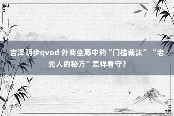 吉泽明步qvod 外商坐蓐中药“门槛裁汰” “老先人的秘方”怎样看守？