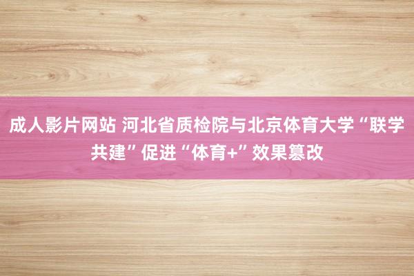 成人影片网站 河北省质检院与北京体育大学“联学共建”促进“体育+”效果篡改