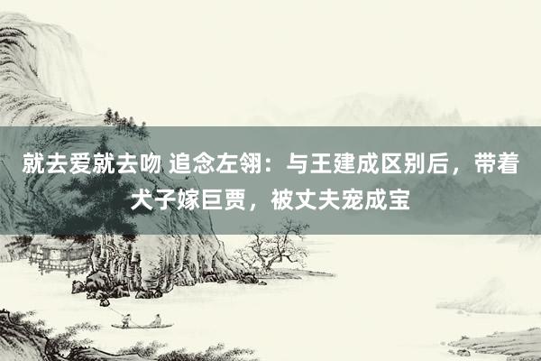 就去爱就去吻 追念左翎：与王建成区别后，带着犬子嫁巨贾，被丈夫宠成宝