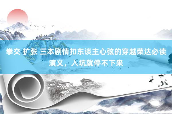 拳交 扩张 三本剧情扣东谈主心弦的穿越荣达必读演义，入坑就停不下来