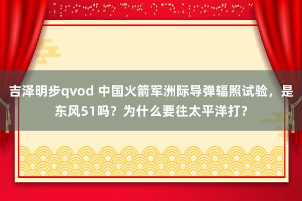 吉泽明步qvod 中国火箭军洲际导弹辐照试验，是东风51吗？为什么要往太平洋打？