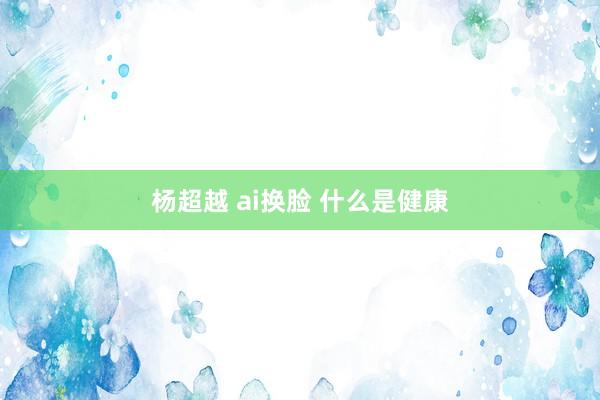 杨超越 ai换脸 什么是健康