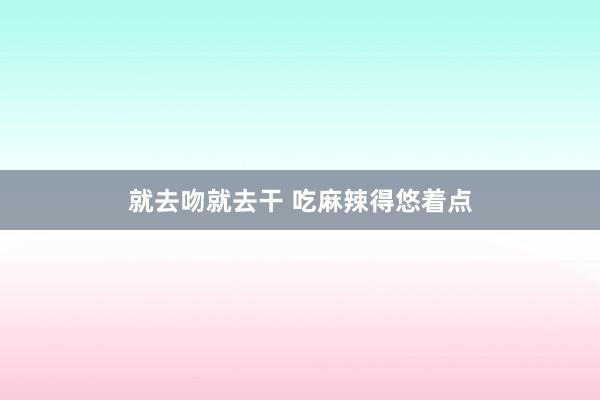 就去吻就去干 吃麻辣得悠着点