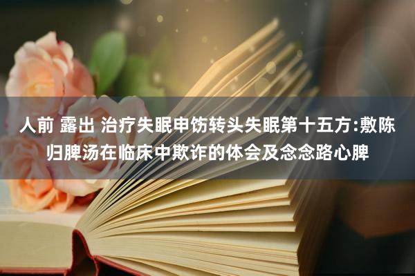 人前 露出 治疗失眠申饬转头失眠第十五方:敷陈归脾汤在临床中欺诈的体会及念念路心脾