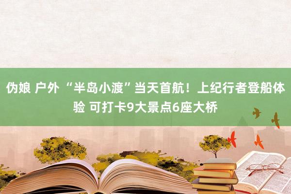 伪娘 户外 “半岛小渡”当天首航！上纪行者登船体验 可打卡9大景点6座大桥