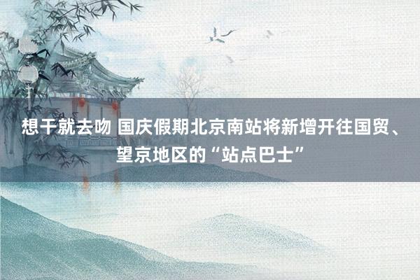 想干就去吻 国庆假期北京南站将新增开往国贸、望京地区的“站点巴士”