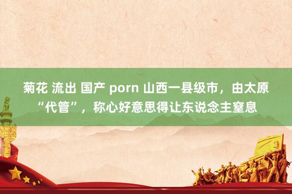 菊花 流出 国产 porn 山西一县级市，由太原“代管”，称心好意思得让东说念主窒息