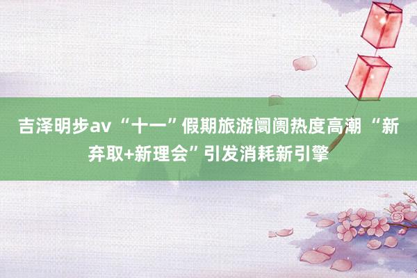 吉泽明步av “十一”假期旅游阛阓热度高潮 “新弃取+新理会”引发消耗新引擎