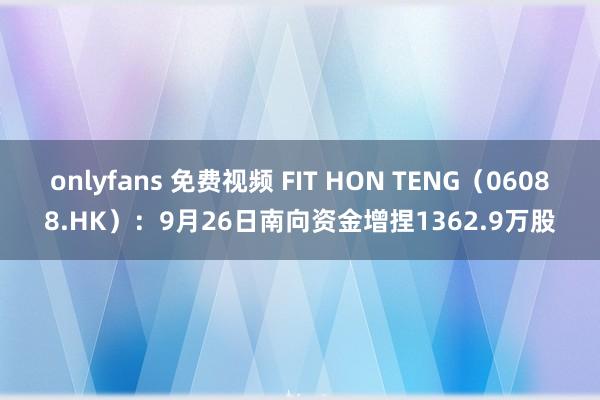 onlyfans 免费视频 FIT HON TENG（06088.HK）：9月26日南向资金增捏1362.9万股