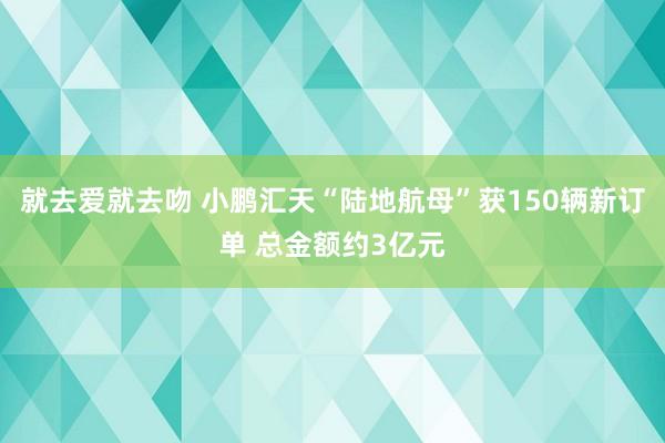 就去爱就去吻 小鹏汇天“陆地航母”获150辆新订单 总金额约3亿元