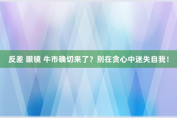 反差 眼镜 牛市确切来了？别在贪心中迷失自我！