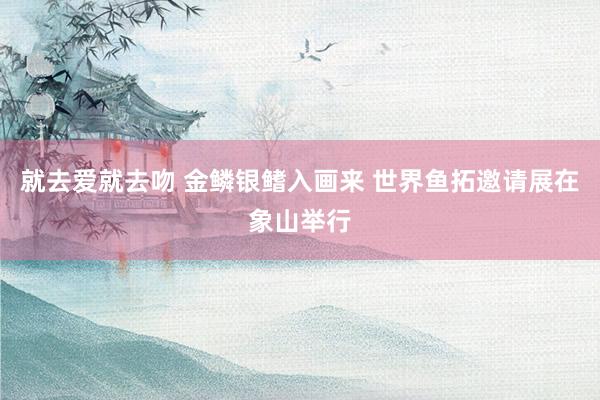 就去爱就去吻 金鳞银鳍入画来 世界鱼拓邀请展在象山举行